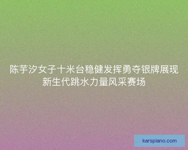 陈芋汐女子十米台稳健发挥勇夺银牌展现新生代跳水力量风采赛场