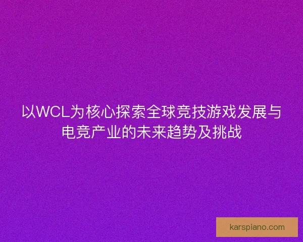 以WCL为核心探索全球竞技游戏发展与电竞产业的未来趋势及挑战