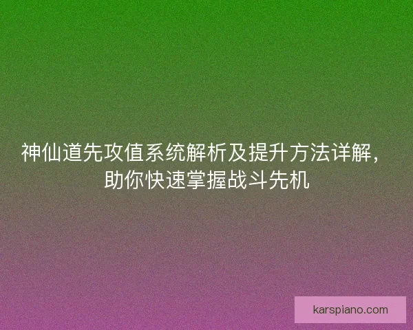 神仙道先攻值系统解析及提升方法详解，助你快速掌握战斗先机