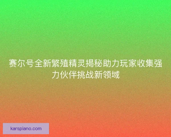 赛尔号全新繁殖精灵揭秘助力玩家收集强力伙伴挑战新领域