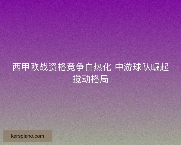 西甲欧战资格竞争白热化 中游球队崛起搅动格局