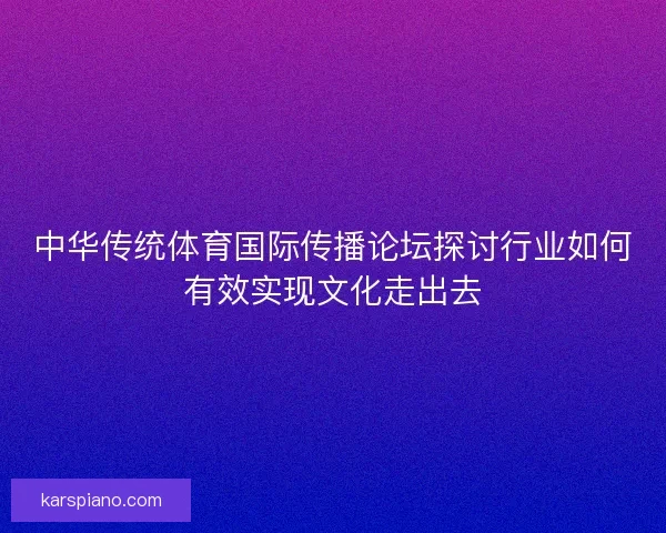 中华传统体育国际传播论坛探讨行业如何有效实现文化走出去