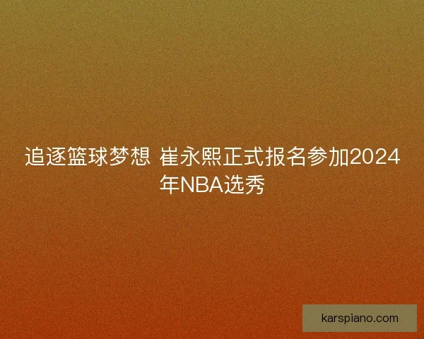 追逐篮球梦想 崔永熙正式报名参加2024年NBA选秀