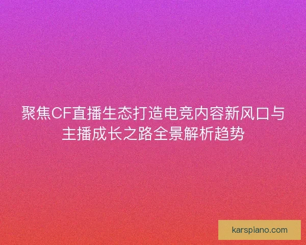 聚焦CF直播生态打造电竞内容新风口与主播成长之路全景解析趋势