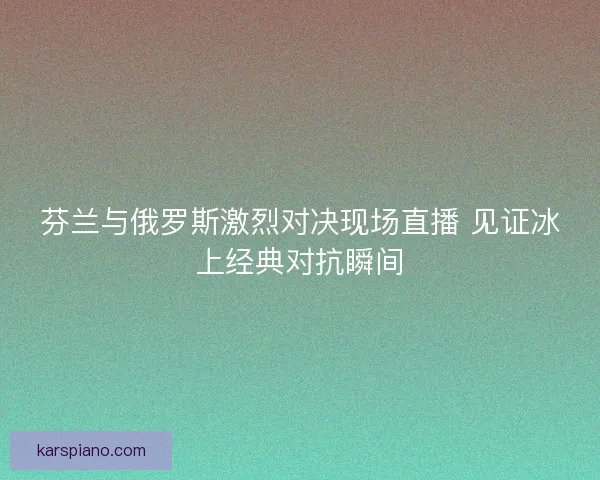 芬兰与俄罗斯激烈对决现场直播 见证冰上经典对抗瞬间